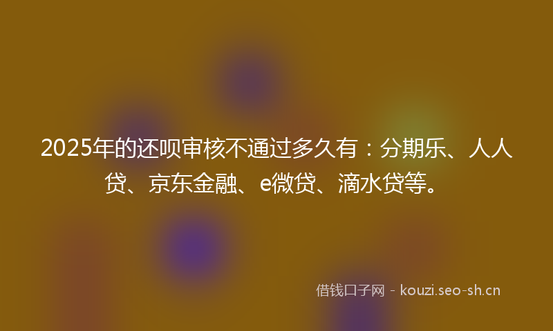 2025年的还呗审核不通过多久有：分期乐、人人贷、京东金融、e微贷、滴水贷等。