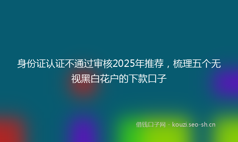 身份证认证不通过审核2025年推荐,梳理五个无视黑白花户的下款口子