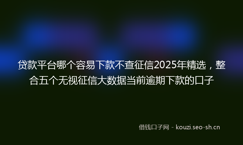 贷款平台哪个容易下款不查征信2025年精选，整合五个无视征信大数据当前逾期下款的口子