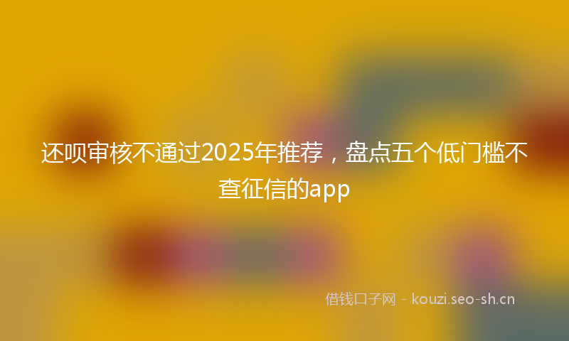 还呗审核不通过2025年推荐,盘点五个低门槛不查征信的app