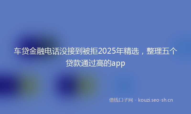 车贷金融电话没接到被拒2025年精选,整理五个贷款通过高的app