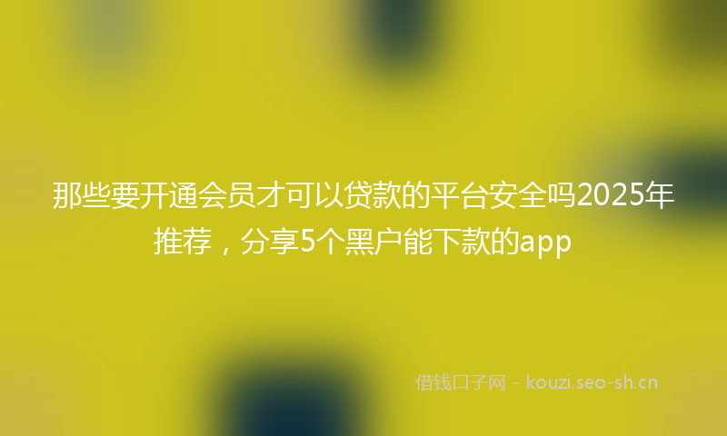 那些要开通会员才可以贷款的平台安全吗2025年推荐，分享5个黑户能下款的app