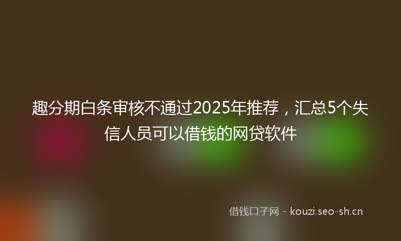 趣分期白条审核不通过2025年推荐，汇总5个失信人员可以借钱的网贷软件