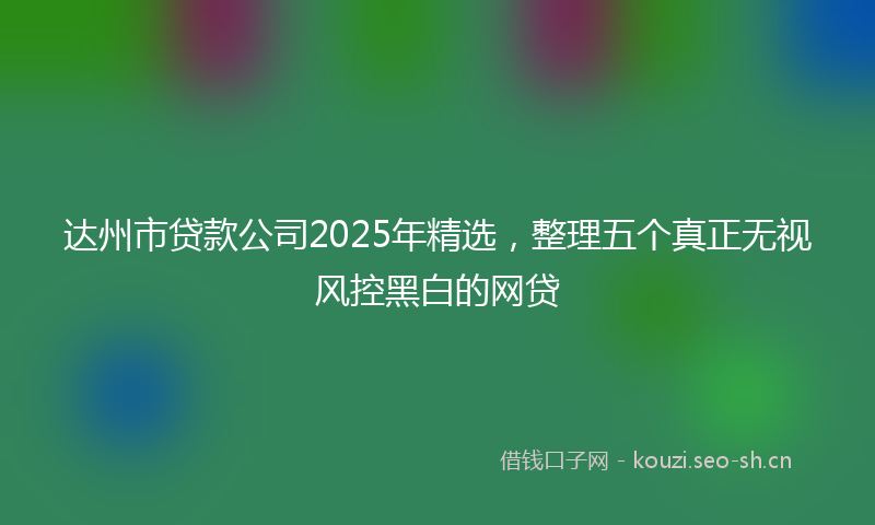 达州市贷款公司2025年精选,整理五个真正无视风控黑白的网贷