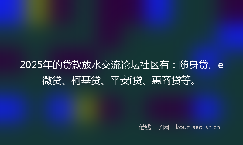 2025年的贷款放水交流论坛社区有：随身贷、e微贷、柯基贷、平安i贷、惠商贷等。
