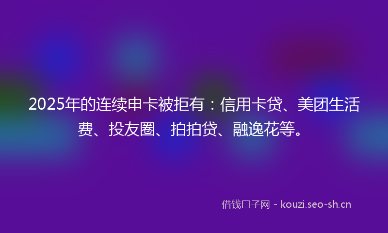 2025年的连续申卡被拒有：信用卡贷、美团生活费、投友圈、拍拍贷、融逸花等。