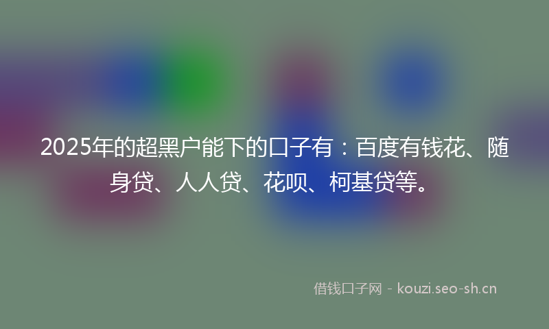 2025年的超黑户能下的口子有：百度有钱花、随身贷、人人贷、花呗、柯基贷等。