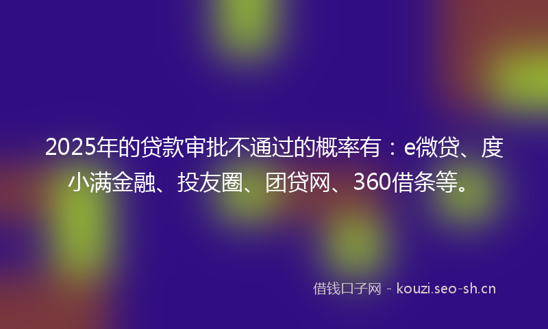 2025年的贷款审批不通过的概率有：e微贷、度小满金融、投友圈、团贷网、360借条等。
