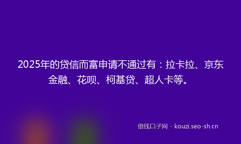 2025年的贷信而富申请不通过有：拉卡拉、京东金融、花呗、柯基贷、超人卡等。