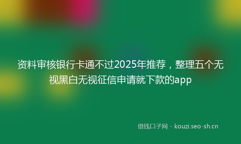 资料审核银行卡通不过2025年推荐，整理五个无视黑白无视征信申请就下款的app