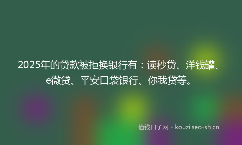 2025年的贷款被拒换银行有：读秒贷、洋钱罐、e微贷、平安口袋银行、你我贷等。