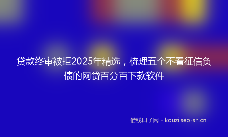 贷款终审被拒2025年精选，梳理五个不看征信负债的网贷百分百下款软件