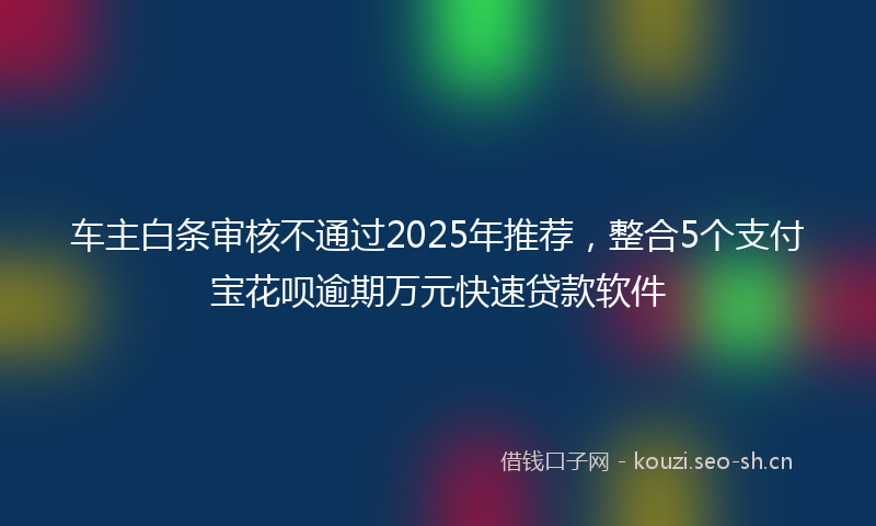 车主白条审核不通过2025年推荐,整合5个支付宝花呗逾期万元快速贷款软件