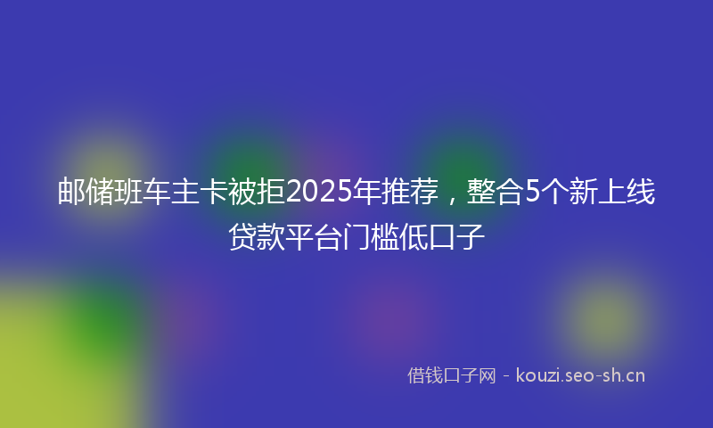 邮储班车主卡被拒2025年推荐，整合5个新上线贷款平台门槛低口子