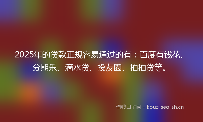 2025年的贷款正规容易通过的有：百度有钱花、分期乐、滴水贷、投友圈、拍拍贷等。