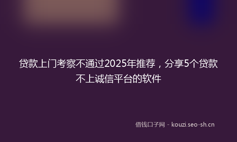 贷款上门考察不通过2025年推荐，分享5个贷款不上诚信平台的软件
