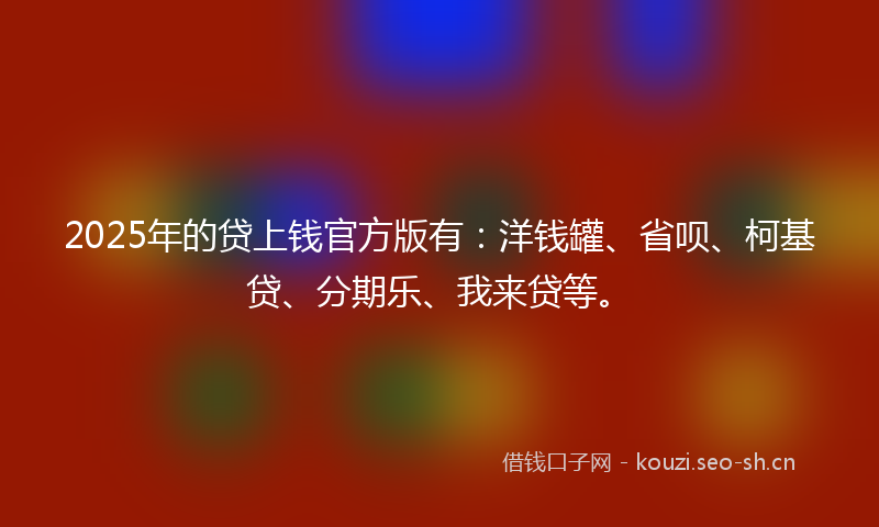 2025年的贷上钱官方版有：洋钱罐、省呗、柯基贷、分期乐、我来贷等。