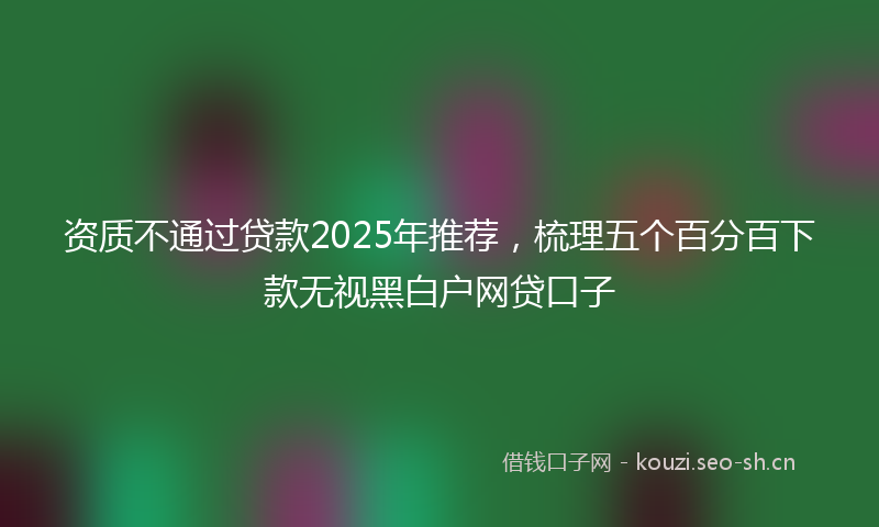 资质不通过贷款2025年推荐，梳理五个百分百下款无视黑白户网贷口子