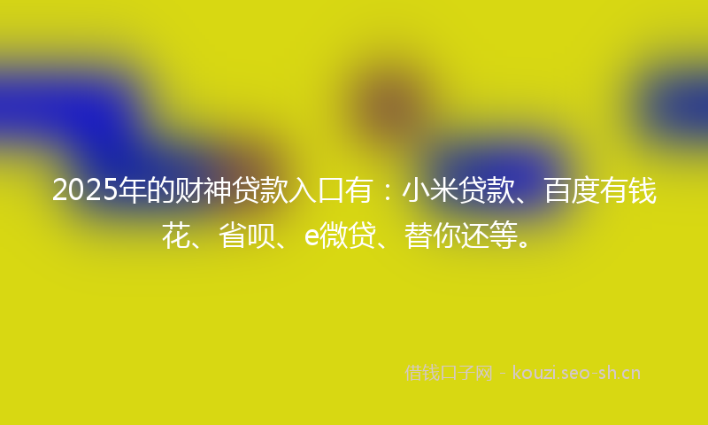 2025年的财神贷款入口有：小米贷款、百度有钱花、省呗、e微贷、替你还等。