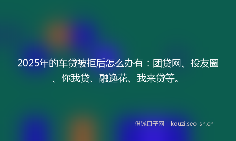 2025年的车贷被拒后怎么办有:团贷网、投友圈、你我贷、融逸花、我来贷等。