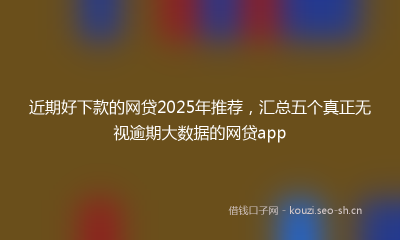近期好下款的网贷2025年推荐,汇总五个真正无视逾期大数据的网贷app