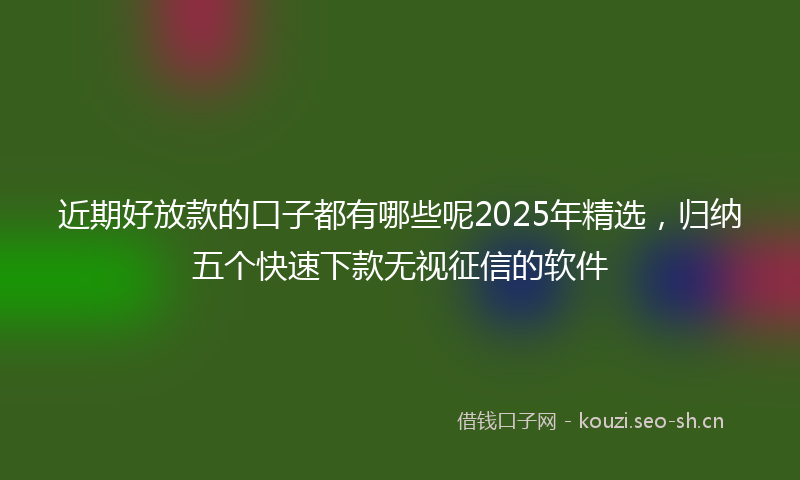 近期好放款的口子都有哪些呢2025年精选，归纳五个快速下款无视征信的软件