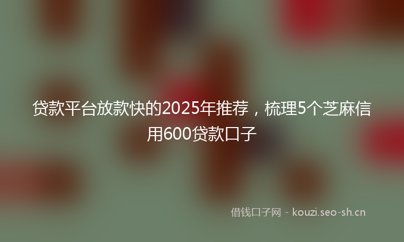 贷款平台放款快的2025年推荐，梳理5个芝麻信用600贷款口子