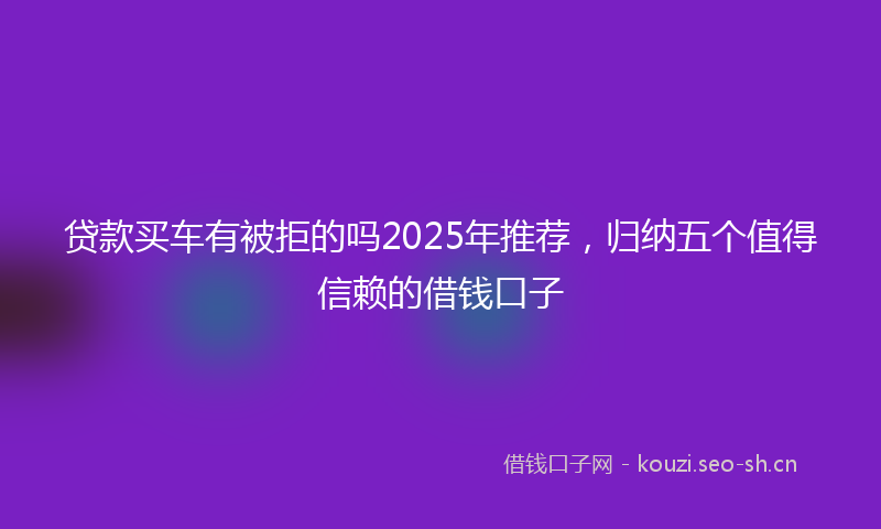 贷款买车有被拒的吗2025年推荐，归纳五个值得信赖的借钱口子