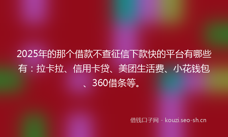 2025年的那个借款不查征信下款快的平台有哪些有：拉卡拉、信用卡贷、美团生活费、小花钱包、360借条等。