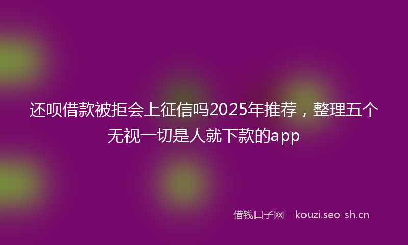 还呗借款被拒会上征信吗2025年推荐,整理五个无视一切是人就下款的app