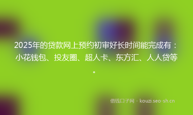 2025年的贷款网上预约初审好长时间能完成有：小花钱包、投友圈、超人卡、东方汇、人人贷等。