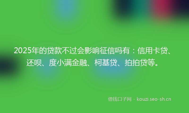 2025年的贷款不过会影响征信吗有：信用卡贷、还呗、度小满金融、柯基贷、拍拍贷等。