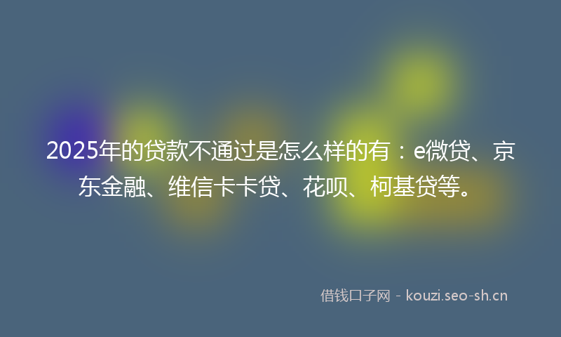 2025年的贷款不通过是怎么样的有：e微贷、京东金融、维信卡卡贷、花呗、柯基贷等。