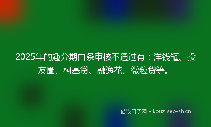 2025年的趣分期白条审核不通过有：洋钱罐、投友圈、柯基贷、融逸花、微粒贷等。