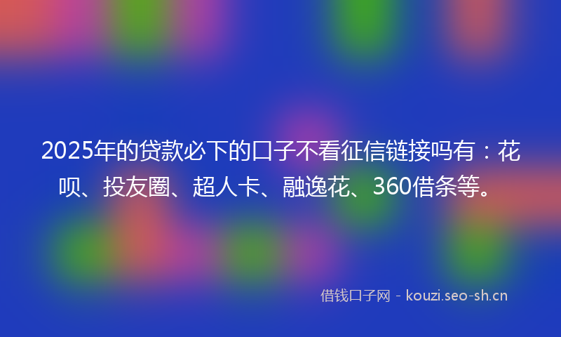 2025年的贷款必下的口子不看征信链接吗有：花呗、投友圈、超人卡、融逸花、360借条等。