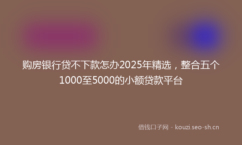 购房银行贷不下款怎办2025年精选，整合五个1000至5000的小额贷款平台