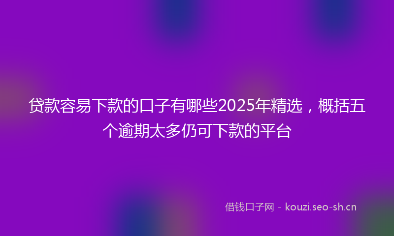 贷款容易下款的口子有哪些2025年精选，概括五个逾期太多仍可下款的平台