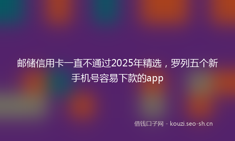 邮储信用卡一直不通过2025年精选，罗列五个新手机号容易下款的app