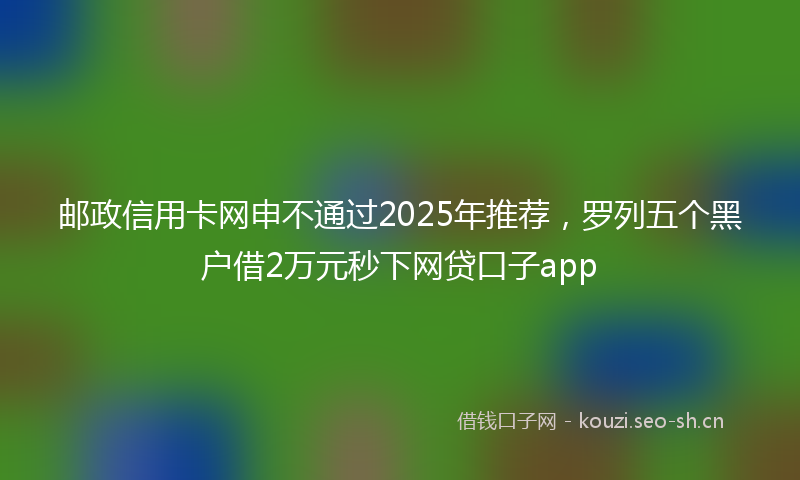 邮政信用卡网申不通过2025年推荐，罗列五个黑户借2万元秒下网贷口子app