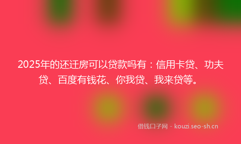 2025年的还迁房可以贷款吗有：信用卡贷、功夫贷、百度有钱花、你我贷、我来贷等。