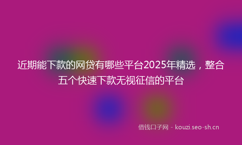 近期能下款的网贷有哪些平台2025年精选,整合五个快速下款无视征信的平台