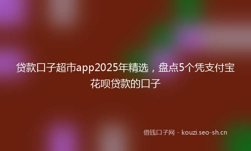 贷款口子超市app2025年精选，盘点5个凭支付宝花呗贷款的口子