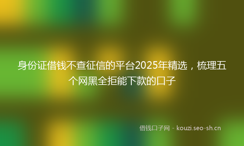 身份证借钱不查征信的平台2025年精选，梳理五个网黑全拒能下款的口子