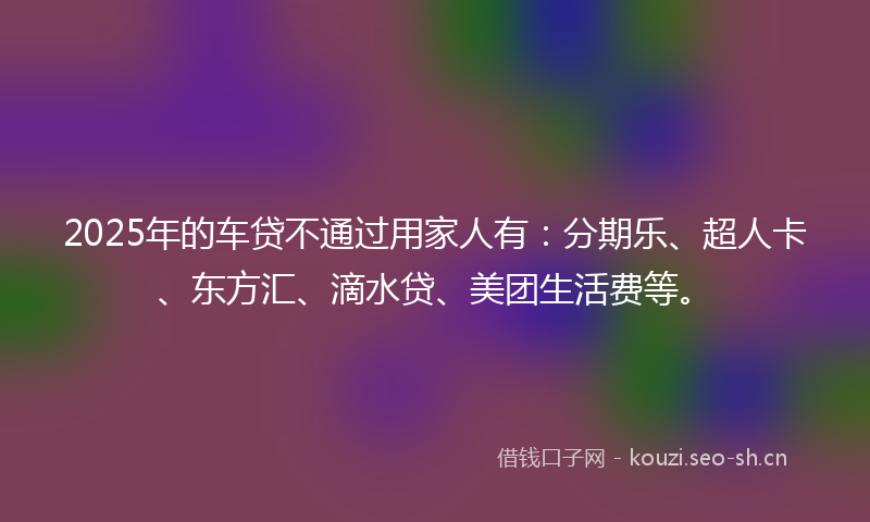 2025年的车贷不通过用家人有：分期乐、超人卡、东方汇、滴水贷、美团生活费等。
