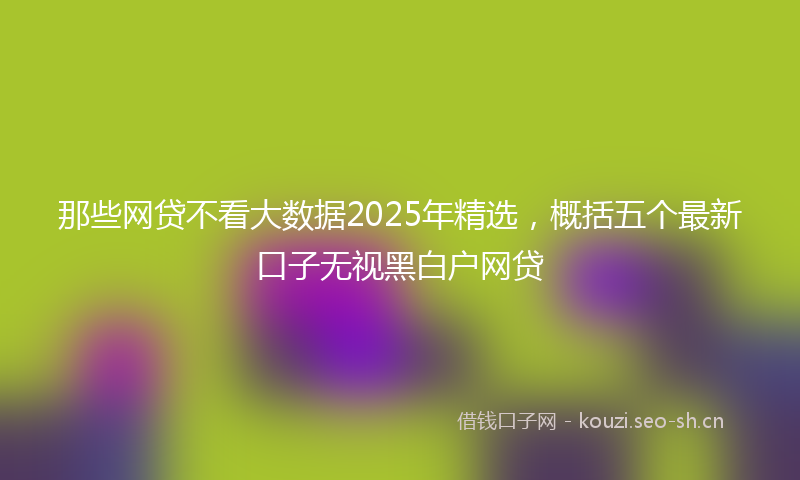 那些网贷不看大数据2025年精选，概括五个最新口子无视黑白户网贷