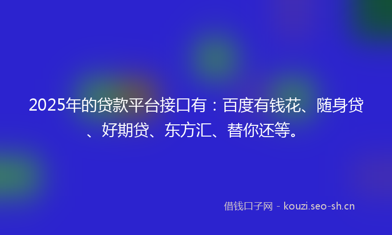 2025年的贷款平台接口有：百度有钱花、随身贷、好期贷、东方汇、替你还等。