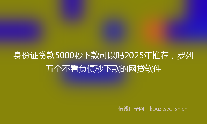 身份证贷款5000秒下款可以吗2025年推荐，罗列五个不看负债秒下款的网贷软件