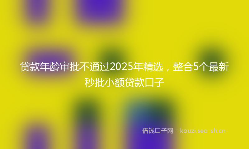 贷款年龄审批不通过2025年精选，整合5个最新秒批小额贷款口子
