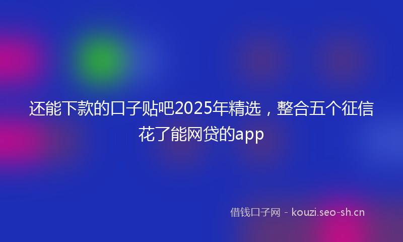 还能下款的口子贴吧2025年精选，整合五个征信花了能网贷的app