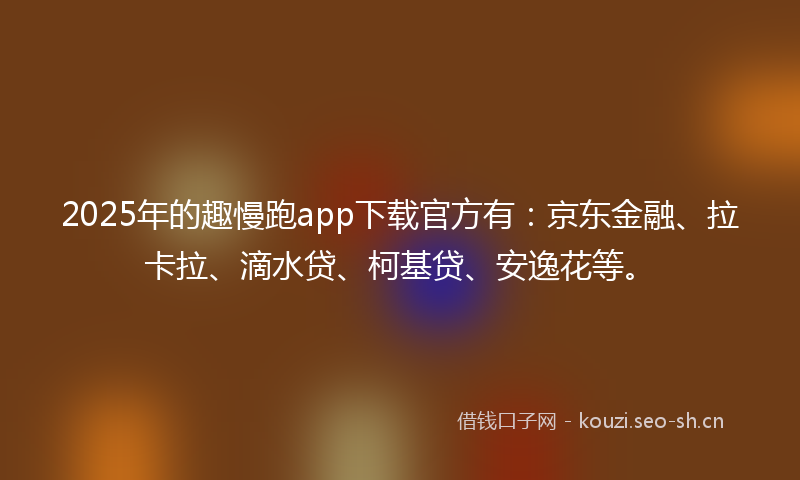 2025年的趣慢跑app下载官方有：京东金融、拉卡拉、滴水贷、柯基贷、安逸花等。